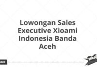 Lowongan Sales Executive Xioami Indonesia Banda Aceh